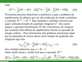 onde
A(±)
=
1
2
(PV + VP) − VG
(±)
P V +
1
a
[ˆH −
a
2
(ˆHP + P ˆH)] (53)
Precisamos portanto determinar o parˆametro a para o problema de
espalhamento de el´etrons por um alvo molecular de modo a satisfazer
a condi¸c˜ao A(+)† = A(−). Esta condi¸c˜ao ´e satisfeita contanto que
sejam utilizadas fun¸c˜oes de quadrado integr´avel L2. Isto ocorre
porque o operador Hamiltoniano ˆH n˜ao ´e hermiteano em integrais
que envolvem dois orbitais de espalhamento devido ao operador de
energia cin´etica . Para eliminarmos este problema precisamos impor
que os elementos de matriz abaixo entre fun¸c˜oes de quadrado n˜ao
integr´avel seja nula
χkm
|
1
a
ˆH −
a
2
(ˆHP + P ˆH) |χkm
= 0 , (54)
esta condi¸c˜ao determina que a = N + 1.
Assim sendo temos a vers˜ao ﬁnal para o operador A(±)
A(±)
=
1
2
(PV + VP) − VG
(±)
P V +
1
N + 1
[ˆH −
N + 1
2
(ˆHP + P ˆH)] (55)29 of 49
 