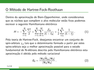 O M´etodo de Hartree-Fock-Roothaan
Dentro da aproxima¸c˜ao de Born-Oppenheimer, onde consideramos
que os n´ucleos que comp˜oem o alvo molecular est˜ao ﬁxos podemos
escrever o seguinte Hamiltoniano eletrˆonico
H = −
N
i=1
∇2
i
2
+
N
i=1
M
A=1
ZA
|ri − rA|
+
1
2
N
i=j
1
|ri − rj |
. (1)
Pela teoria de Hartree-Fock, desejamos encontrar um conjunto de
spin-orbitais χa tais que o determinante formado a partir por estes
spins-orbitais seja a melhor aproxima¸c˜ao poss´ıvel para o estado
fundamental de N-el´etrons descrito pelo Hamiltoniano eletrˆonico esta
aproxima¸c˜ao ´e obtida pelo m´etodo variacional
E0 =
Ψ0|ˆHtro|Ψ0
Ψ0|Ψ0
. (2)
3 of 49
 