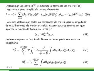 Determinar um novo A(±) e modiﬁca o elemento de matriz (46).
Logo temos para amplitude de espalhamento
f = −2π2
m,n
Skf
|V |χn (d−1
)mn χn|V |Ski
, dmn = χm|A(±)
|χn .(56)
Podemos determinar todos os elementos de matriz para a amplitude
de espalhamento de modo anal´ıtico, exceto para os termos em que
aparece a fun¸c˜ao de Green na forma [?]
χm|VG
(±)
P |χn . (57)
podemos separar a fun¸c˜ao de Green em uma parte real e outra
imagin´aria
GP
P =
abertos
l
P
∞
0
dk
k2
k2
ℓ
2 − k2
2
dΩk|Φℓ(k) Φℓ(k)| , (58)
GR
P = iπ
abertos
l
dΩk|Φℓ(k) Φℓ(k)| . (59)
30 of 49
 