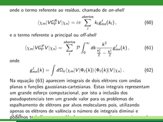 onde o termo referente ao res´ıduo, chamado de on-shell
χm|VGR
P V |χn = iπ
abertos
l
kℓgℓ
mn(kℓ) , (60)
e o termo referente a principal ou oﬀ-shell
χm|VGP
P V |χn =
abertos
l
P
∞
0
dk
k2
k2
ℓ
2 − k2
2
gℓ
mn(k) , (61)
onde
gℓ
mn(k) = dΩk χm|V |Φℓ(k) Φℓ(k)|V |χn . (62)
Na equa¸c˜ao (63) aparecem integrais de dois el´etrons com ondas
planas e fun¸c˜oes gaussianas-cartesianas. Estas integrais representam
um grande esfor¸co computacional, por isto a inclus˜ao dos
pseudopotenciais tem um grande valor para os problemas de
espalhamento de el´etrons por alvos moleculares pois, utilizando
apenas os el´etrons de valˆencia o n´umero de integrais diminui e
podemos trabalhar com mol´eculas que possuem ´atomos mais pesados.31 of 49
 