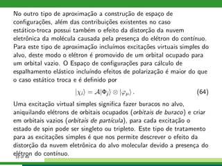 No outro tipo de aproxima¸c˜ao a constru¸c˜ao de espa¸co de
conﬁgura¸c˜oes, al´em das contribui¸c˜oes existentes no caso
est´atico-troca possui tamb´em o efeito da distor¸c˜ao da nuvem
eletrˆonica da mol´ecula causada pela presen¸ca do el´etron do cont´ınuo.
Para este tipo de aproxima¸c˜ao inclu´ımos excita¸c˜oes virtuais simples do
alvo, deste modo o el´etron ´e promovido de um orbital ocupado para
um orbital vazio. O Espa¸co de conﬁgura¸c˜oes para c´alculo de
espalhamento el´astico inclu´ındo efeitos de polariza¸c˜ao ´e maior do que
o caso est´atico troca e ´e deﬁnido por
|χi = A|Φj ⊗ |ϕµ . (64)
Uma excita¸c˜ao virtual simples signiﬁca fazer buracos no alvo,
aniquilando el´etrons de orbitais ocupados (orbitais de buraco) e criar
em orbitais vazios (orbitais de part´ıcula), para cada excita¸c˜ao o
estado de spin pode ser singleto ou tripleto. Este tipo de tratamento
para as excita¸c˜oes simples ´e que nos permite descrever o efeito da
distor¸c˜ao da nuvem eletrˆonica do alvo molecular devido a presen¸ca do
el´etron do cont´ınuo.33 of 49
 