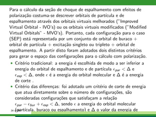 Para o c´alculo da se¸c˜ao de choque de espalhamento com efeitos de
polariza¸c˜ao costuma-se descrever orbitais de part´ıcula e de
espalhamento atrav´es dos orbitais virtuais melhorados (”Improved
Virtual Orbital - IVO’s) ou os orbitais virtuais modiﬁcados (”Modiﬁed
Virtual Orbitals” - MVO’s). Portanto, cada conﬁgura¸c˜ao para o caso
(SEP) est´a representada por um conjunto de orbital de buraco +
orbital de part´ıcula + excita¸c˜ao singleto ou tripleto + orbital de
espalhamento. A partir disto foram adotados dois distintos crit´erios
para gerar o espa¸co das conﬁgura¸c˜oes para o c´alculo com polariza¸c˜ao.
• Crit´erio tradicional: a energia ´e escolhida de modo a ser inferior a
energia do orbital de espalhamento e de part´ıcula ǫpar < ∆ e
ǫesp < ∆, onde ǫ ´e a energia do orbital molecular e ∆ ´e a energia
de corte .
• Crit´erio das diferen¸cas: foi adotado um crit´erio de corte de energia
que atua diretamente sobre o n´umero de conﬁgura¸c˜oes, s˜ao
consideradas conﬁgura¸c˜oes que satisfa¸cam a rela¸c˜ao
ǫpar − ǫbur + ǫesp < ∆, sendo ǫ a energia do orbital molecular
(part´ıcula, buraco ou espalhamento) e ∆ o valor da energia de34 of 49
 