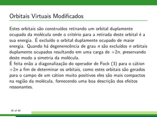 Orbitais Virtuais Modiﬁcados
Estes orbitais s˜ao constru´ıdos retirando um orbital duplamente
ocupado da mol´ecula onde o crit´erio para a retirada deste orbital ´e a
sua energia. ´E exclu´ıdo o orbital duplamente ocupado de maior
energia. Quando h´a degenerecˆencia de grau n s˜ao exclu´ıdos n orbitais
duplamente ocupados resultando em uma carga de +2n, preservando
deste modo a simetria da mol´ecula.
´E feita en˜ao a diagonaliza¸c˜ao do operador de Fock (3) para o c´ation
+2n a ﬁm de determinar os orbitais, como estes orbitais s˜ao gerados
para o campo de um c´ation muito positivos eles s˜ao mais compactos
na regi˜ao da mol´ecula, fornecendo uma boa descri¸c˜ao dos efeitos
ressonantes.
35 of 49
 