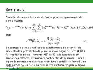 Born closure
A amplitude de espalhamento dentro da primeira aproxima¸c˜ao de
Born ´e descrita
fki ,kf
= f FBA
(ki , kf ) +
lsmc
l=0
l
m=−l
[f SMCPP
lm (ki , kf ) − f FBA
lm (ki , kf )]Ylm(kf ) ,(65)
onde
f FBA
(ki , kf ) = 2i
D.(ki − kf )
|ki − kf |2
. (66)
´e a express˜ao para a amplitude de espalhamento do potencial do
momento de dipolo dentro da primeira aproxima¸c˜ao de Born (FBA).
As amplitudes de espalhamento (66) e (67) s˜ao expandidas em
harmˆonicos esf´ericos, deﬁnindo os coeﬁcientes de expans˜ao. Com a
expans˜ao teremos ondas parciais e um fato a considerar, haver´a uma
onda parcial ℓsmc a partir da qual haver´a contribui¸c˜ao para o dipolo
na se¸c˜ao de choque.
36 of 49
 