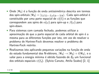 • Onde |Ψ0 ´e a fun¸c˜ao de onda antissim´etrica descrita em termos
dos spin-orbitais |Ψ0 = |χ1χ2...χaχb....χN . Cada spin-orbital ´e
constitu´ıdo por uma parte espacial de ψ(ri ) e as fun¸c˜oes que
correspondem aos spins de α(ω) para spin-up e β(ω) para
spin-down.
• Para sistemas com camada fechada, podemos utilizar a
aproxima¸c˜ao de que a parte espacial de cada orbital de spin ´e a
mesma para as diferentes fun¸c˜oes por isto, em vez de resolver o
problema de Hartree-Fock devemos resolver o problema de
Hartree-Fock restrito.
• Realizamos isto aplicando pequenas varia¸c˜oes na fun¸c˜ao de onda
do estado fundamental dos N-el´etrons, |Ψ0 → |Ψ0 + δ|Ψ0 , e o
valor para a energia m´ınima ´e obtido fazendo de E0 um funcional
dos orbitais espaciais ψ(ra). (Sylvio Canuto, Attila Szabo) [2, 1]
4 of 49
 