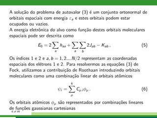A solu¸c˜ao do problema de autovalor (3) ´e um conjunto ortonormal de
orbitais espaciais com energia εa e estes orbitais podem estar
ocupados ou vazios.
A energia eletrˆonica do alvo como fun¸c˜ao destes orbitais moleculares
espaciais pode ser descrita como
E0 = 2
a
haa +
a b
2Jab − Kab , (5)
Os ´ındices 1 e 2 e a, b = 1, 2....N/2 representam as coordenadas
espaciais dos el´etrons 1 e 2. Para resolvermos as equa¸c˜oes (3) de
Fock, utilizamos a contribui¸c˜ao de Roothaan introduzindo orbitais
moleculares como uma combina¸c˜ao linear de orbitais atˆomicos
ψi =
k
µ
Cµ i φµ . (6)
Os orbitais atˆomicos φµ s˜ao representados por combina¸c˜oes lineares
de fun¸c˜oes gaussianas cartesianas
6 of 49
 