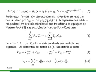 f (r, r0, l, m, n, α) = Nα(x − x0)l
(y − y0)m
(z − z0)n
e−α(r−r0)2
. (7)
Por´en estas fun¸c˜oes n˜ao s˜ao ortonormais, havendo entre elas um
overlap dado por Sµν = dr1φµ(r1)φν(r1). A expans˜ao dos orbitais
moleculares em orbitais atˆomicos ´e que transforma as equa¸c˜oes de
Hartree-Fock (3) nas equa¸c˜oes de Hartree-Fock-Roothaan
k
ν=1
FµνCνi = εi
k
ν=1
SµνCνi , (8)
onde i = 1, 2, ..., k, Cνi ´e a matriz quadrada dos coeﬁcientes da
expans˜ao. Os elementos de matriz de (8) s˜ao deﬁnidos como
Fµν = Hnucl
µν + Gµν Hnucl
µν = Tµν + V nucl
µν , (9)
Gµν =
λσ
Pλσ[(µν|σλ) −
1
2
(µλ|σν)] , (10)
7 of 49
 