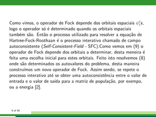 Como vimos, o operador de Fock depende dos orbitais espaciais ψ′
i s,
logo o operador s´o ´e determinado quando os orbitais espaciais
tamb´em s˜ao. Ent˜ao o processo utilizado para resolver a equa¸c˜ao de
Hartree-Fock-Roothaan ´e o processo interativo chamado de campo
autoconsistente (Self-Consistent-Field - SFC).Como vemos em (9) o
operador de Fock depende dos orbitais a determinar, desta meneira ´e
feita uma escolha inicial para estes orbitais. Feito isto resolvemos (8)
onde s˜ao determinados os autovalores do problema, desta maneira
constru´ımos um novo operador de Fock. Assim sendo, se repete o
processo interativo at´e se obter uma autoconsistˆencia entre o valor de
entrada e o valor de sa´ıda para a matriz de popula¸c˜ao, por exempo,
ou a energia [2].
9 of 49
 