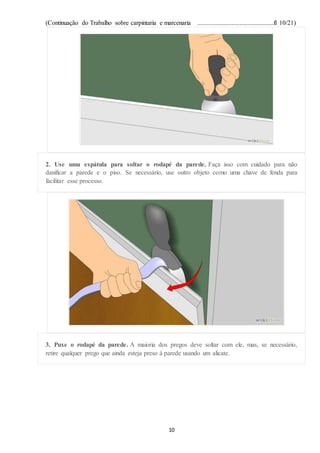 (Continuação do Trabalho sobre carpintaria e marcenaria ...............................................fl 10/21)
10
2. Use uma espátula para soltar o rodapé da parede. Faça isso com cuidado para não
danificar a parede e o piso. Se necessário, use outro objeto como uma chave de fenda para
facilitar esse processo.
3. Puxe o rodapé da parede. A maioria dos pregos deve soltar com ele, mas, se necessário,
retire qualquer prego que ainda esteja preso à parede usando um alicate.
 