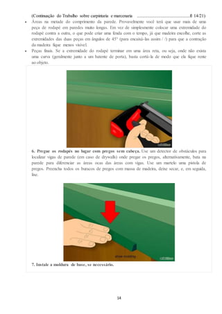 (Continuação do Trabalho sobre carpintaria e marcenaria ...............................................fl 14/21)
14
 Áreas na metade do comprimento da parede. Provavelmente você terá que usar mais de uma
peça de rodapé em paredes muito longas. Em vez de simplesmente colocar uma extremidade do
rodapé contra a outra, o que pode criar uma fenda com o tempo, já que madeira encolhe, corte as
extremidades das duas peças em ângulos de 45° (para encaixá-las assim / /) para que a contração
da madeira fique menos visível.
 Peças finais. Se a extremidade do rodapé terminar em uma área reta, ou seja, onde não exista
uma curva (geralmente junto a um batente de porta), basta cortá-la de modo que ela fique rente
ao objeto.
6. Pregue os rodapés no lugar com pregos sem cabeça. Use um detector de obstáculos para
localizar vigas de parede (em caso de drywalls) onde pregar os pregos, alternativamente, bata na
parede para diferenciar as áreas ocas das áreas com vigas. Use um martelo uma pistola de
pregos. Preencha todos os buracos de pregos com massa de madeira, deixe secar, e, em seguida,
lixe.
7. Instale a moldura de base, se necessário.
 
