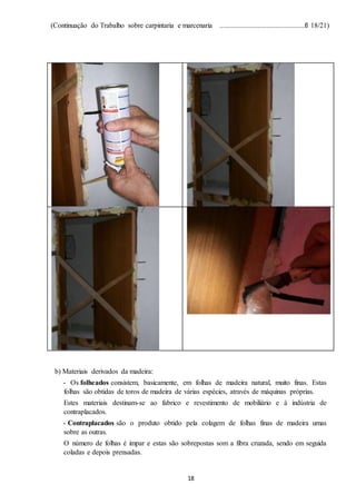 (Continuação do Trabalho sobre carpintaria e marcenaria ...............................................fl 18/21)
18
b) Materiais derivados da madeira:
- Os folheados consistem, basicamente, em folhas de madeira natural, muito finas. Estas
folhas são obtidas de toros de madeira de várias espécies, através de máquinas próprias.
Estes materiais destinam-se ao fabrico e revestimento de mobiliário e à indústria de
contraplacados.
- Contraplacados são o produto obtido pela colagem de folhas finas de madeira umas
sobre as outras.
O número de folhas é impar e estas são sobrepostas som a fibra cruzada, sendo em seguida
coladas e depois prensadas.
 