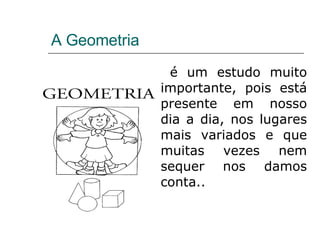 A Geometria é um estudo muito importante, pois está presente em nosso dia a dia, nos lugares mais variados e que muitas vezes nem sequer nos damos conta.. 
