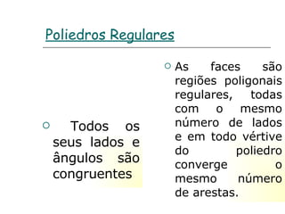 Poliedros Regulares Todos os seus lados e ângulos são congruentes As faces são regiões poligonais regulares, todas com o mesmo número de lados e em todo vértive do poliedro converge o mesmo número de arestas. 