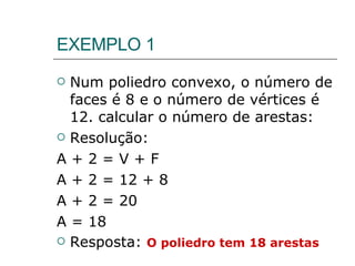 EXEMPLO 1 Num poliedro convexo, o número de faces é 8 e o número de vértices é 12. calcular o número de arestas: Resolução: A + 2 = V + F A + 2 = 12 + 8 A + 2 = 20 A = 18 Resposta:  O poliedro tem 18 arestas 