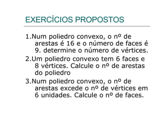 EXERCÍCIOS PROPOSTOS 1.Num poliedro convexo, o nº de arestas é 16 e o número de faces é 9. determine o número de vértices. 2.Um poliedro convexo tem 6 faces e 8 vértices. Calcule o nº de arestas do poliedro 3.Num poliedro convexo, o nº de arestas excede o nº de vértices em 6 unidades. Calcule o nº de faces. 