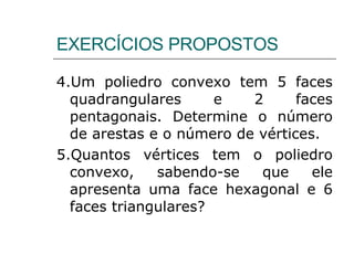 4.Um poliedro convexo tem 5 faces quadrangulares e 2 faces pentagonais. Determine o número de arestas e o número de vértices. 5.Quantos vértices tem o poliedro convexo, sabendo-se que ele apresenta uma face hexagonal e 6 faces triangulares? EXERCÍCIOS PROPOSTOS 