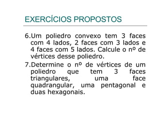6.Um poliedro convexo tem 3 faces com 4 lados, 2 faces com 3 lados e 4 faces com 5 lados. Calcule o nº de vértices desse poliedro. 7.Determine o nº de vértices de um poliedro que tem 3 faces triangulares, uma face quadrangular, uma pentagonal e duas hexagonais. EXERCÍCIOS PROPOSTOS 