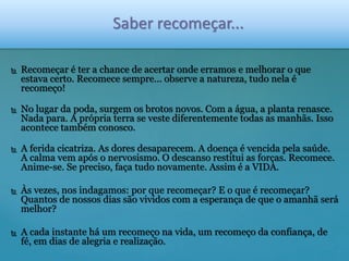 Saber recomeçar... 
 Recomeçar é ter a chance de acertar onde erramos e melhorar o que 
estava certo. Recomece sempre... observe a natureza, tudo nela é 
recomeço! 
 No lugar da poda, surgem os brotos novos. Com a água, a planta renasce. 
Nada para. A própria terra se veste diferentemente todas as manhãs. Isso 
acontece também conosco. 
 A ferida cicatriza. As dores desaparecem. A doença é vencida pela saúde. 
A calma vem após o nervosismo. O descanso restitui as forças. Recomece. 
Anime-se. Se preciso, faça tudo novamente. Assim é a VIDA. 
 Às vezes, nos indagamos: por que recomeçar? E o que é recomeçar? 
Quantos de nossos dias são vividos com a esperança de que o amanhã será 
melhor? 
 A cada instante há um recomeço na vida, um recomeço da confiança, de 
fé, em dias de alegria e realização. 
 