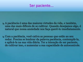 Ser paciente... 
 A paciência é uma das maiores virtudes da vida, e também, 
uma das mais difíceis de se cultivar. Quando desejamos algo, é 
natural que nossa ansiedade nos faça querê-lo imediatamente. 
 Com a paciência, você cativa as pessoas que estão ao seu 
redor. Precisa se lembrar da palavra paciência, contemplá-la, 
e aplicá-la na sua vida diária. Ter a intenção de ser paciente, 
de cultivar isso, e aumentar a sua capacidade de autocontrole. 
 