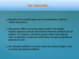 Ser educado... 
 Respeito é ter consideração com os sentimentos, cultura e 
valores dos outros. 
 Não parece difícil, mas para muitos ainda é um desafio. 
Embora algumas pessoas não tenham interesse nenhum em ser 
polidas. No mínimo, você talvez queira saber como não ser 
rude ou grosseiro, já que isso pode fazer com que as pessoas se 
afastem de você. 
 Ser educado também é um bom modo de se fazer amigos e não 
se tornar uma pessoa solitária. 
 