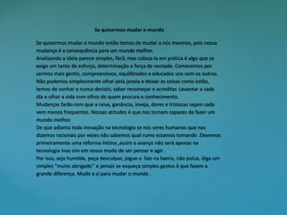 Se quisermos mudar o mundo 
Se quisermos mudar o mundo então temos de mudar a nós mesmos, pois nossa 
mudança é a consequência para um mundo melhor. 
Analisando a ideia parece simples, fácil, mas coloca-la em prática é algo que se 
exige um tanto de esforço, determinação e força de vontade. Comecemos por 
sermos mais gentis, compreensivos, equilibrados e educados uns com os outros. 
Não podemos simplesmente olhar pela janela e deixar as coisas como estão, 
temos de sonhar e nunca desistir, saber recomeçar e acreditar. Levantar a cada 
dia e olhar a vida com olhos de quem procura o conhecimento. 
Mudanças farão com que a raiva, ganância, inveja, dores e tristezas sejam cada 
vem menos frequentes. Nossas atitudes é que nos tornam capazes de fazer um 
mundo melhor. 
De que adianta toda inovação na tecnologia se nós seres humanos que nos 
dizemos racionais por vezes não sabemos qual rumo estamos tomando .Devemos 
primeiramente uma reforma íntima ,assim o avanço não será apenas na 
tecnologia mas sim em nosso modo de ser pensar e agir . 
Por isso, seja humilde, peça desculpas, jogue o lixo na lixeira, não polua, diga um 
simples “muito obrigado’’ e jamais se esqueça simples gestos é que fazem a 
grande diferença. Mude a si para mudar o mundo . 
 