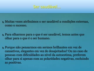 Ser saudável... 
 Muitas vezes atribuímos o ser saudável a condições externas, 
como o sucesso. 
 Para olharmos para o que é ser saudável, temos antes que 
olhar para o que é o ser humano. 
 Porque não pensarmos em sermos brilhantes em vez de 
cansativos, elegantes em vez de desajeitados? Ou no caso de 
pessoas com dificuldades ao nível da autoestima, preferem 
olhar para si apenas com as polaridades negativas, excluindo 
as positivas. 
 
