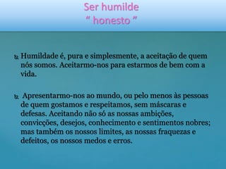 Ser humilde 
“ honesto ” 
 Humildade é, pura e simplesmente, a aceitação de quem 
nós somos. Aceitarmo-nos para estarmos de bem com a 
vida. 
 Apresentarmo-nos ao mundo, ou pelo menos às pessoas 
de quem gostamos e respeitamos, sem máscaras e 
defesas. Aceitando não só as nossas ambições, 
convicções, desejos, conhecimento e sentimentos nobres; 
mas também os nossos limites, as nossas fraquezas e 
defeitos, os nossos medos e erros. 
 