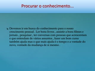 Procurar o conhecimento... 
 Devemos ir em busca do conhecimento para o nosso 
crescimento pessoal . Ler bons livros , assistir a bons filmes e 
jornais , pesquisar , ter conversas com pessoas que acrescentam 
e que entendam de vários assuntos , fazer um bom curso 
também ajuda mas o que mais ajuda é o tempo e a vontade do 
novo, vontade da mudança de si mesmo . 
 