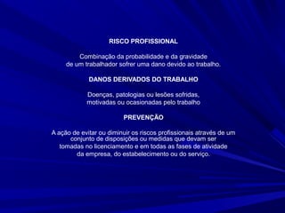 RISCO PROFISSIONAL
Combinação da probabilidade e da gravidade
de um trabalhador sofrer uma dano devido ao trabalho.
DANOS DERIVADOS DO TRABALHO
Doenças, patologias ou lesões sofridas,
motivadas ou ocasionadas pelo trabalho
PREVENÇÃO
A ação de evitar ou diminuir os riscos profissionais através de um
conjunto de disposições ou medidas que devam ser
tomadas no licenciamento e em todas as fases de atividade
da empresa, do estabelecimento ou do serviço.
 