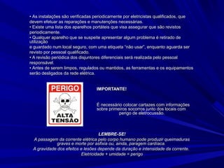 •• As instalações são verificadas periodicamente por eletricistas qualificados, queAs instalações são verificadas periodicamente por eletricistas qualificados, que
devem efetuar as reparações e manutenções necessárias.devem efetuar as reparações e manutenções necessárias.
•• Existe uma lista dos aparelhos portáteis que visa assegurar que são revistosExiste uma lista dos aparelhos portáteis que visa assegurar que são revistos
periodicamente.periodicamente.
•• Qualquer aparelho que se suspeite apresentar algum problema é retirado deQualquer aparelho que se suspeite apresentar algum problema é retirado de
utilizaçãoutilização
e guardado num local seguro, com uma etiqueta “não usar”, enquanto aguarda sere guardado num local seguro, com uma etiqueta “não usar”, enquanto aguarda ser
revisto por pessoal qualificado.revisto por pessoal qualificado.
•• A revisão periódica dos disjuntores diferenciais será realizada pelo pessoalA revisão periódica dos disjuntores diferenciais será realizada pelo pessoal
responsável.responsável.
•• Antes de serem limpos, regulados ou mantidos, as ferramentas e os equipamentosAntes de serem limpos, regulados ou mantidos, as ferramentas e os equipamentos
serão desligados da rede elétrica.serão desligados da rede elétrica.
IMPORTANTE!IMPORTANTE!
É necessário colocar cartazes com informaçõesÉ necessário colocar cartazes com informações
sobre primeiros socorros junto dos locais comsobre primeiros socorros junto dos locais com
perigo de eletrocussão.perigo de eletrocussão.
LEMBRE-SE!LEMBRE-SE!
A passagem da corrente elétrica pelo corpo humano pode produzir queimadurasA passagem da corrente elétrica pelo corpo humano pode produzir queimaduras
graves e morte por asfixia ou, ainda, paragem cardíaca.graves e morte por asfixia ou, ainda, paragem cardíaca.
A gravidade dos efeitos e lesões depende da duração e intensidade da corrente.A gravidade dos efeitos e lesões depende da duração e intensidade da corrente.
Eletricidade + umidade = perigoEletricidade + umidade = perigo
 
