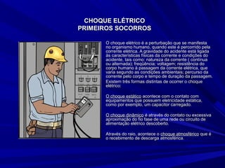 CHOQUE ELÉTRICOCHOQUE ELÉTRICO
PRIMEIROS SOCORROSPRIMEIROS SOCORROS
O choque elétrico é a perturbação que se manifestaO choque elétrico é a perturbação que se manifesta
no organismo humano, quando este é percorrido pelano organismo humano, quando este é percorrido pela
corrente elétrica. A gravidade do acidente está ligadacorrente elétrica. A gravidade do acidente está ligada
às características físicas da corrente e condições doàs características físicas da corrente e condições do
acidente, tais como: natureza da corrente ( contínuaacidente, tais como: natureza da corrente ( contínua
ou alternada); freqüência; voltagem; resistência doou alternada); freqüência; voltagem; resistência do
corpo humano à passagem da corrente elétrica, quecorpo humano à passagem da corrente elétrica, que
varia segundo as condições ambientais; percurso davaria segundo as condições ambientais; percurso da
corrente pelo corpo e tempo de duração da passagem.corrente pelo corpo e tempo de duração da passagem.
Existem três formas distintas de ocorrer o choqueExistem três formas distintas de ocorrer o choque
elétrico:elétrico:
O choque estáticoO choque estático acontece com o contato comacontece com o contato com
equipamentos que possuem eletricidade estática,equipamentos que possuem eletricidade estática,
como por exemplo, um capacitor carregado.como por exemplo, um capacitor carregado.
O choque dinâmicoO choque dinâmico é através do contato ou excessivaé através do contato ou excessiva
aproximação do fio fase de uma rede ou circuito deaproximação do fio fase de uma rede ou circuito de
alimentação elétrico descoberto.alimentação elétrico descoberto.
Através do raio, acontece oAtravés do raio, acontece o choque atmosféricochoque atmosférico que éque é
o recebimento de descarga atmosférica.o recebimento de descarga atmosférica.
 