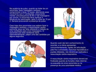 Na ausência de pulso, quando se tratar de umNa ausência de pulso, quando se tratar de um
socorrista, fazer massagem cardíaca,socorrista, fazer massagem cardíaca,
comprimindo o tórax 15 vezes, alternando essecomprimindo o tórax 15 vezes, alternando esse
movimento com 2 ventilações, procurandomovimento com 2 ventilações, procurando
manter uma frequencia de 80 a 100 massagensmanter uma frequencia de 80 a 100 massagens
por minuto. O socorrista deve verificar apor minuto. O socorrista deve verificar a
eficiência da reanimação, após 5 ciclos de 15 poreficiência da reanimação, após 5 ciclos de 15 por
2. Sempre procurando a presença de pulso.2. Sempre procurando a presença de pulso.
Caso haja dois socorristas que saibam fazer aCaso haja dois socorristas que saibam fazer a
massagem cardíaca, a ressucitação cardio-massagem cardíaca, a ressucitação cardio-
pulmonar deve ser feita utilizando o método depulmonar deve ser feita utilizando o método de
uma ventilação para cinco massagens. Ouma ventilação para cinco massagens. O
socorrista que está ventilando deve,socorrista que está ventilando deve,
intermitentemente, palpar uma das carótidas porintermitentemente, palpar uma das carótidas por
alguns segundos.alguns segundos.
Quando você não tem conhecimento doQuando você não tem conhecimento do
ocorrido, e a vítima apresentar,ocorrido, e a vítima apresentar,
concomitantemente, rigidez de articulação,concomitantemente, rigidez de articulação,
pele fria e arroxeada, manchas hipostáticas epele fria e arroxeada, manchas hipostáticas e
pupilas dilatadas, não deverá ser realizada apupilas dilatadas, não deverá ser realizada a
ressucitação cárdio-respiratória.ressucitação cárdio-respiratória.
A ressucitação cárdio-respiratória deverá serA ressucitação cárdio-respiratória deverá ser
finalizada quando as funções vitais retornar,finalizada quando as funções vitais retornar,
na exaustão do único socorrista ou nana exaustão do único socorrista ou na
presença de uma autoridade médica.presença de uma autoridade médica.
 