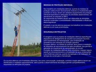 MEDIDAS DE PROTEÇÃO INDIVIDUALMEDIDAS DE PROTEÇÃO INDIVIDUAL
Nos trabalhos em instalações elétricas, quando as medidas deNos trabalhos em instalações elétricas, quando as medidas de
proteção coletiva forem tecnicamente inviáveis ou insuficientes paraproteção coletiva forem tecnicamente inviáveis ou insuficientes para
controlar os riscos, devem ser adotados equipamentos de proteçãocontrolar os riscos, devem ser adotados equipamentos de proteção
individual específicos e adequados às atividades desenvolvidas, emindividual específicos e adequados às atividades desenvolvidas, em
atendimento ao disposto na NR 6.atendimento ao disposto na NR 6.
As vestimentas de trabalho devem ser adequadas às atividades,As vestimentas de trabalho devem ser adequadas às atividades,
devendo contemplar a condutibilidade, inflamabilidade e influênciasdevendo contemplar a condutibilidade, inflamabilidade e influências
eletromagnéticas.eletromagnéticas.
É vedado o uso de adornos pessoais nos trabalhos com instalaçõesÉ vedado o uso de adornos pessoais nos trabalhos com instalações
elétricas ou em suas proximidades.elétricas ou em suas proximidades.
SEGURANÇA EM PROJETOSSEGURANÇA EM PROJETOS
É obrigatório que os projetos de instalações elétricas especifiquemÉ obrigatório que os projetos de instalações elétricas especifiquem
dispositivos de desligamento de circuitos que possuam recursosdispositivos de desligamento de circuitos que possuam recursos
para impedimento de reenergização, para sinalização depara impedimento de reenergização, para sinalização de
advertência com indicação da condição operativa.advertência com indicação da condição operativa.
O projeto elétrico, na medida do possível, deve prever a instalaçãoO projeto elétrico, na medida do possível, deve prever a instalação
de dispositivo de seccionamento de ação simultânea, que permita ade dispositivo de seccionamento de ação simultânea, que permita a
aplicação de impedimento de reenergização do circuito.aplicação de impedimento de reenergização do circuito.
O projeto de instalações elétricas deve considerar o espaço seguro,O projeto de instalações elétricas deve considerar o espaço seguro,
quanto ao dimensionamento e a localização de seus componentesquanto ao dimensionamento e a localização de seus componentes
e as influências externas, quando da operação e da realização dee as influências externas, quando da operação e da realização de
serviços de construção e manutenção.serviços de construção e manutenção.
Os circuitos elétricos com finalidades diferentes, tais como: comunicação, sinalização, controle e tração elétrica devem serOs circuitos elétricos com finalidades diferentes, tais como: comunicação, sinalização, controle e tração elétrica devem ser
identificados e instalados separadamente, salvo quando o desenvolvimento tecnológico permitir compartilhamento,identificados e instalados separadamente, salvo quando o desenvolvimento tecnológico permitir compartilhamento,
respeitadas as definições de projetos.respeitadas as definições de projetos.
 