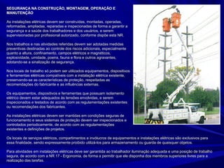 SEGURANÇA NA CONSTRUÇÃO, MONTAGEM, OPERAÇÃO ESEGURANÇA NA CONSTRUÇÃO, MONTAGEM, OPERAÇÃO E
MANUTENÇÃOMANUTENÇÃO
As instalações elétricas devem ser construídas, montadas, operadas,As instalações elétricas devem ser construídas, montadas, operadas,
reformadas, ampliadas, reparadas e inspecionadas de forma a garantir areformadas, ampliadas, reparadas e inspecionadas de forma a garantir a
segurança e a saúde dos trabalhadores e dos usuários, e seremsegurança e a saúde dos trabalhadores e dos usuários, e serem
supervisionadas por profissional autorizado, conforme dispõe esta NR.supervisionadas por profissional autorizado, conforme dispõe esta NR.
Nos trabalhos e nas atividades referidas devem ser adotadas medidasNos trabalhos e nas atividades referidas devem ser adotadas medidas
preventivas destinadas ao controle dos riscos adicionais, especialmentepreventivas destinadas ao controle dos riscos adicionais, especialmente
quanto a altura, confinamento, campos elétricos e magnéticos,quanto a altura, confinamento, campos elétricos e magnéticos,
explosividade, umidade, poeira, fauna e flora e outros agravantes,explosividade, umidade, poeira, fauna e flora e outros agravantes,
adotando-se a sinalização de segurança.adotando-se a sinalização de segurança.
Nos locais de trabalho só podem ser utilizados equipamentos, dispositivosNos locais de trabalho só podem ser utilizados equipamentos, dispositivos
e ferramentas elétricas compatíveis com a instalação elétrica existente,e ferramentas elétricas compatíveis com a instalação elétrica existente,
preservando-se as características de proteção, respeitadas aspreservando-se as características de proteção, respeitadas as
recomendações do fabricante e as influências externas.recomendações do fabricante e as influências externas.
Os equipamentos, dispositivos e ferramentas que possuam isolamentoOs equipamentos, dispositivos e ferramentas que possuam isolamento
elétrico devem estar adequados às tensões envolvidas, e seremelétrico devem estar adequados às tensões envolvidas, e serem
inspecionados e testados de acordo com as regulamentações existentesinspecionados e testados de acordo com as regulamentações existentes
ou recomendações dos fabricantes.ou recomendações dos fabricantes.
As instalações elétricas devem ser mantidas em condições seguras deAs instalações elétricas devem ser mantidas em condições seguras de
funcionamento e seus sistemas de proteção devem ser inspecionados efuncionamento e seus sistemas de proteção devem ser inspecionados e
controlados periodicamente, de acordo com as regulamentaçõescontrolados periodicamente, de acordo com as regulamentações
existentes e definições de projetos.existentes e definições de projetos.
Os locais de serviços elétricos, compartimentos e invólucros de equipamentos e instalações elétricas são exclusivos paraOs locais de serviços elétricos, compartimentos e invólucros de equipamentos e instalações elétricas são exclusivos para
essa finalidade, sendo expressamente proibido utilizá-los para armazenamento ou guarda de quaisquer objetos.essa finalidade, sendo expressamente proibido utilizá-los para armazenamento ou guarda de quaisquer objetos.
Para atividades em instalações elétricas deve ser garantida ao trabalhador iluminação adequada e uma posição de trabalhoPara atividades em instalações elétricas deve ser garantida ao trabalhador iluminação adequada e uma posição de trabalho
segura, de acordo com a NR 17 - Ergonomia, de forma a permitir que ele disponha dos membros superiores livres para asegura, de acordo com a NR 17 - Ergonomia, de forma a permitir que ele disponha dos membros superiores livres para a
realização das tarefas.realização das tarefas.
 