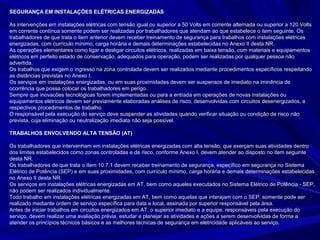 SEGURANÇA EM INSTALAÇÕES ELÉTRICAS ENERGIZADASSEGURANÇA EM INSTALAÇÕES ELÉTRICAS ENERGIZADAS
As intervenções em instalações elétricas com tensão igual ou superior a 50 Volts em corrente alternada ou superior a 120 VoltsAs intervenções em instalações elétricas com tensão igual ou superior a 50 Volts em corrente alternada ou superior a 120 Volts
em corrente contínua somente podem ser realizadas por trabalhadores que atendam ao que estabelece o item seguinte. Osem corrente contínua somente podem ser realizadas por trabalhadores que atendam ao que estabelece o item seguinte. Os
trabalhadores de que trata o item anterior devem receber treinamento de segurança para trabalhos com instalações elétricastrabalhadores de que trata o item anterior devem receber treinamento de segurança para trabalhos com instalações elétricas
energizadas, com currículo mínimo, carga horária e demais determinações estabelecidas no Anexo II desta NR.energizadas, com currículo mínimo, carga horária e demais determinações estabelecidas no Anexo II desta NR.
As operações elementares como ligar e desligar circuitos elétricos, realizadas em baixa tensão, com materiais e equipamentosAs operações elementares como ligar e desligar circuitos elétricos, realizadas em baixa tensão, com materiais e equipamentos
elétricos em perfeito estado de conservação, adequados para operação, podem ser realizadas por qualquer pessoa nãoelétricos em perfeito estado de conservação, adequados para operação, podem ser realizadas por qualquer pessoa não
advertida.advertida.
Os trabalhos que exigem o ingresso na zona controlada devem ser realizados mediante procedimentos específicos respeitandoOs trabalhos que exigem o ingresso na zona controlada devem ser realizados mediante procedimentos específicos respeitando
as distâncias previstas no Anexo I.as distâncias previstas no Anexo I.
Os serviços em instalações energizadas, ou em suas proximidades devem ser suspensos de imediato na iminência deOs serviços em instalações energizadas, ou em suas proximidades devem ser suspensos de imediato na iminência de
ocorrência que possa colocar os trabalhadores em perigo.ocorrência que possa colocar os trabalhadores em perigo.
Sempre que inovacões tecnológicas forem implementadas ou para a entrada em operações de novas instalações ouSempre que inovacões tecnológicas forem implementadas ou para a entrada em operações de novas instalações ou
equipamentos elétricos devem ser previamente elaboradas análises de risco, desenvolvidas com circuitos desenergizados, eequipamentos elétricos devem ser previamente elaboradas análises de risco, desenvolvidas com circuitos desenergizados, e
respectivos procedimentos de trabalho.respectivos procedimentos de trabalho.
O responsável pela execução do serviço deve suspender as atividades quando verificar situação ou condição de risco nãoO responsável pela execução do serviço deve suspender as atividades quando verificar situação ou condição de risco não
prevista, cuja eliminação ou neutralização imediata não seja possível.prevista, cuja eliminação ou neutralização imediata não seja possível.
TRABALHOS ENVOLVENDO ALTA TENSÃO (AT)TRABALHOS ENVOLVENDO ALTA TENSÃO (AT)
Os trabalhadores que intervenham em instalações elétricas energizadas com alta tensão, que exerçam suas atividades dentroOs trabalhadores que intervenham em instalações elétricas energizadas com alta tensão, que exerçam suas atividades dentro
dos limites estabelecidos como zonas controladas e de risco, conforme Anexo I, devem atender ao disposto no item seguintedos limites estabelecidos como zonas controladas e de risco, conforme Anexo I, devem atender ao disposto no item seguinte
desta NR.desta NR.
Os trabalhadores de que trata o item 10.7.1 devem receber treinamento de segurança, específico em segurança no SistemaOs trabalhadores de que trata o item 10.7.1 devem receber treinamento de segurança, específico em segurança no Sistema
Elétrico de Potência (SEP) e em suas proximidades, com currículo mínimo, carga horária e demais determinações estabelecidasElétrico de Potência (SEP) e em suas proximidades, com currículo mínimo, carga horária e demais determinações estabelecidas
no Anexo II desta NR.no Anexo II desta NR.
Os serviços em instalações elétricas energizadas em AT, bem como aqueles executados no Sistema Elétrico de Potência - SEP,Os serviços em instalações elétricas energizadas em AT, bem como aqueles executados no Sistema Elétrico de Potência - SEP,
não podem ser realizados individualmente.não podem ser realizados individualmente.
Todo trabalho em instalações elétricas energizadas em AT, bem como aquelas que interajam com o SEP, somente pode serTodo trabalho em instalações elétricas energizadas em AT, bem como aquelas que interajam com o SEP, somente pode ser
realizado mediante ordem de serviço específica para data e local, assinada por superior responsável pela área.realizado mediante ordem de serviço específica para data e local, assinada por superior responsável pela área.
Antes de iniciar trabalhos em circuitos energizados em AT, o superior imediato e a equipe, responsáveis pela execução doAntes de iniciar trabalhos em circuitos energizados em AT, o superior imediato e a equipe, responsáveis pela execução do
serviço, devem realizar uma avaliação prévia, estudar e planejar as atividades e ações a serem desenvolvidas de forma aserviço, devem realizar uma avaliação prévia, estudar e planejar as atividades e ações a serem desenvolvidas de forma a
atender os princípios técnicos básicos e as melhores técnicas de segurança em eletricidade aplicáveis ao serviço.atender os princípios técnicos básicos e as melhores técnicas de segurança em eletricidade aplicáveis ao serviço.
 