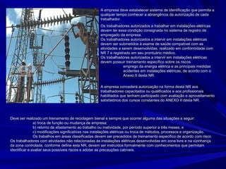 A empresa deve estabelecer sistema de identificação que permita aA empresa deve estabelecer sistema de identificação que permita a
qualquer tempo conhecer a abrangência da autorização de cadaqualquer tempo conhecer a abrangência da autorização de cada
trabalhador.trabalhador.
Os trabalhadores autorizados a trabalhar em instalações elétricasOs trabalhadores autorizados a trabalhar em instalações elétricas
devem ter essa condição consignada no sistema de registro dedevem ter essa condição consignada no sistema de registro de
empregado da empresa.empregado da empresa.
Os trabalhadores autorizados a intervir em instalações elétricasOs trabalhadores autorizados a intervir em instalações elétricas
devem ser submetidos à exame de saúde compatível com asdevem ser submetidos à exame de saúde compatível com as
atividades a serem desenvolvidas, realizado em conformidade comatividades a serem desenvolvidas, realizado em conformidade com
aa NR 7 e registrado em seu prontuário médico.NR 7 e registrado em seu prontuário médico.
Os trabalhadores autorizados a intervir em instalações elétricasOs trabalhadores autorizados a intervir em instalações elétricas
devem possuir treinamento específico sobre os riscosdevem possuir treinamento específico sobre os riscos
decorrentesdodecorrentesdo emprego da energia elétrica e as principais medidasemprego da energia elétrica e as principais medidas
de prevençãodede prevençãode acidentes em instalações elétricas, de acordo com oacidentes em instalações elétricas, de acordo com o
estabelecido noestabelecido no Anexo II desta NR.Anexo II desta NR.
A empresa concederá autorização na forma desta NR aosA empresa concederá autorização na forma desta NR aos
trabalhadores capacitados ou qualificados e aos profissionaistrabalhadores capacitados ou qualificados e aos profissionais
habilitados que tenham participado com avaliação e aproveitamentohabilitados que tenham participado com avaliação e aproveitamento
satisfatórios dos cursos constantes do ANEXO II desta NR.satisfatórios dos cursos constantes do ANEXO II desta NR.
Deve ser realizado um treinamento de reciclagem bienal e sempre que ocorrer alguma das situações a seguir:Deve ser realizado um treinamento de reciclagem bienal e sempre que ocorrer alguma das situações a seguir:
a) troca de função ou mudança de empresa;a) troca de função ou mudança de empresa;
b) retorno de afastamento ao trabalho ou inatividade, por período superior a três meses; eb) retorno de afastamento ao trabalho ou inatividade, por período superior a três meses; e
c) modificações significativas nas instalações elétricas ou troca de métodos, processos e organização.c) modificações significativas nas instalações elétricas ou troca de métodos, processos e organização.
Os trabalhos em áreas classificadas devem ser precedidos de treinamento especifico de acordo com risco.Os trabalhos em áreas classificadas devem ser precedidos de treinamento especifico de acordo com risco.
Os trabalhadores com atividades não relacionadas às instalações elétricas desenvolvidas em zona livre e na vizinhançaOs trabalhadores com atividades não relacionadas às instalações elétricas desenvolvidas em zona livre e na vizinhança
da zona controlada, conforme define esta NR, devem ser instruídos formalmente com conhecimentos que permitamda zona controlada, conforme define esta NR, devem ser instruídos formalmente com conhecimentos que permitam
identificar e avaliar seus possíveis riscos e adotar as precauções cabíveis.identificar e avaliar seus possíveis riscos e adotar as precauções cabíveis.
 