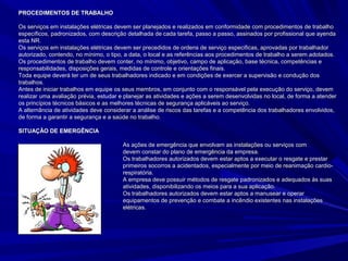 PROCEDIMENTOS DE TRABALHOPROCEDIMENTOS DE TRABALHO
Os serviços em instalações elétricas devem ser planejados e realizados em conformidade com procedimentos de trabalhoOs serviços em instalações elétricas devem ser planejados e realizados em conformidade com procedimentos de trabalho
específicos, padronizados, com descrição detalhada de cada tarefa, passo a passo, assinados por profissional que ayendaespecíficos, padronizados, com descrição detalhada de cada tarefa, passo a passo, assinados por profissional que ayenda
esta NR.esta NR.
Os serviços em instalações elétricas devem ser precedidos de ordens de serviço especificas, aprovadas por trabalhadorOs serviços em instalações elétricas devem ser precedidos de ordens de serviço especificas, aprovadas por trabalhador
autorizado, contendo, no mínimo, o tipo, a data, o local e as referências aos procedimentos de trabalho a serem adotados.autorizado, contendo, no mínimo, o tipo, a data, o local e as referências aos procedimentos de trabalho a serem adotados.
Os procedimentos de trabalho devem conter, no mínimo, objetivo, campo de aplicação, base técnica, competências eOs procedimentos de trabalho devem conter, no mínimo, objetivo, campo de aplicação, base técnica, competências e
responsabilidades, disposições gerais, medidas de controle e orientações finais.responsabilidades, disposições gerais, medidas de controle e orientações finais.
Toda equipe deverá ter um de seus trabalhadores indicado e em condições de exercer a supervisão e condução dosToda equipe deverá ter um de seus trabalhadores indicado e em condições de exercer a supervisão e condução dos
trabalhos.trabalhos.
Antes de iniciar trabalhos em equipe os seus membros, em conjunto com o responsável pela execução do serviço, devemAntes de iniciar trabalhos em equipe os seus membros, em conjunto com o responsável pela execução do serviço, devem
realizar uma avaliação prévia,realizar uma avaliação prévia, estudar e planejar as atividades e ações a serem desenvolvidas no local, de forma a atendere planejar as atividades e ações a serem desenvolvidas no local, de forma a atender
os princípios técnicos básicos e as melhores técnicas de segurança aplicáveis ao serviço.os princípios técnicos básicos e as melhores técnicas de segurança aplicáveis ao serviço.
A alternância de atividades deve considerar a análise de riscos das tarefas e a competência dos trabalhadores envolvidos,A alternância de atividades deve considerar a análise de riscos das tarefas e a competência dos trabalhadores envolvidos,
de forma a garantir a segurança e a saúde no trabalho.de forma a garantir a segurança e a saúde no trabalho.
SITUAÇÃO DE EMERGÊNCIASITUAÇÃO DE EMERGÊNCIA
As ações de emergência que envolvam as instalações ou serviços comAs ações de emergência que envolvam as instalações ou serviços com
eletricidadeeletricidade devem constar do plano de emergência da empresa.devem constar do plano de emergência da empresa.
Os trabalhadores autorizados devem estar aptos a executar o resgate e prestarOs trabalhadores autorizados devem estar aptos a executar o resgate e prestar
primeiros socorros a acidentados, especialmente por meio de reanimação cardio-primeiros socorros a acidentados, especialmente por meio de reanimação cardio-
respiratória.respiratória.
A empresa deve possuir métodos de resgate padronizados e adequados às suasA empresa deve possuir métodos de resgate padronizados e adequados às suas
atividades, disponibilizando os meios para a sua aplicação.atividades, disponibilizando os meios para a sua aplicação.
Os trabalhadores autorizados devem estar aptos a manusear e operarOs trabalhadores autorizados devem estar aptos a manusear e operar
equipamentos de prevenção e combate a incêndio existentes nas instalaçõesequipamentos de prevenção e combate a incêndio existentes nas instalações
elétricas.elétricas.
 