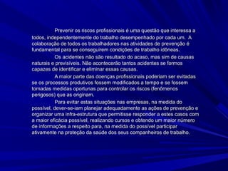 Prevenir os riscos profissionais é uma questão que interessa aPrevenir os riscos profissionais é uma questão que interessa a
todos, independentemente do trabalho desempenhado por cada um. Atodos, independentemente do trabalho desempenhado por cada um. A
colaboração de todos os trabalhadores nas atividades de prevenção écolaboração de todos os trabalhadores nas atividades de prevenção é
fundamental para se conseguirem condições de trabalho idôneas.fundamental para se conseguirem condições de trabalho idôneas.
Os acidentes não são resultado do acaso, mas sim de causasOs acidentes não são resultado do acaso, mas sim de causas
naturais e previsíveis. Não acontecerão tantos acidentes se formosnaturais e previsíveis. Não acontecerão tantos acidentes se formos
capazes de identificar e eliminar essas causas.capazes de identificar e eliminar essas causas.
A maior parte das doenças profissionais poderiam ser evitadasA maior parte das doenças profissionais poderiam ser evitadas
se os processos produtivos fossem modificados a tempo e se fossemse os processos produtivos fossem modificados a tempo e se fossem
tomadas medidas oportunas para controlar os riscos (fenômenostomadas medidas oportunas para controlar os riscos (fenômenos
perigosos) que as originam.perigosos) que as originam.
Para evitar estas situações nas empresas, na medida doPara evitar estas situações nas empresas, na medida do
possível, dever-se-iam planejar adequadamente as ações de prevenção epossível, dever-se-iam planejar adequadamente as ações de prevenção e
organizar uma infra-estrutura que permitisse responder a estes casos comorganizar uma infra-estrutura que permitisse responder a estes casos com
a maior eficácia possível, realizando cursos e obtendo um maior númeroa maior eficácia possível, realizando cursos e obtendo um maior número
de informações a respeito para, na medida do possível participarde informações a respeito para, na medida do possível participar
ativamente na proteção da saúde dos seus companheiros de trabalho.ativamente na proteção da saúde dos seus companheiros de trabalho.
 