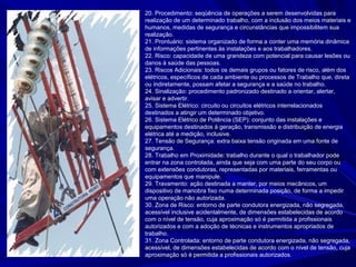 20. Procedimento: seqüência de operações a serem desenvolvidas para
realização de um determinado trabalho, com a inclusão dos meios materiais e
humanos, medidas de segurança e circunstâncias que impossibilitem sua
realização.
21. Prontuário: sistema organizado de forma a conter uma memória dinâmica
de informações pertinentes às instalações e aos trabalhadores.
22. Risco: capacidade de uma grandeza com potencial para causar lesões ou
danos à saúde das pessoas.
23. Riscos Adicionais: todos os demais grupos ou fatores de risco, além dos
elétricos, específicos de cada ambiente ou processos de Trabalho que, direta
ou indiretamente, possam afetar a segurança e a saúde no trabalho.
24. Sinalização: procedimento padronizado destinado a orientar, alertar,
avisar e advertir.
25. Sistema Elétrico: circuito ou circuitos elétricos interrelacionados
destinados a atingir um determinado objetivo.
26. Sistema Elétrico de Potência (SEP): conjunto das instalações e
equipamentos destinados à geração, transmissão e distribuição de energia
elétrica até a medição, inclusive.
27. Tensão de Segurança: extra baixa tensão originada em uma fonte de
segurança.
28. Trabalho em Proximidade: trabalho durante o qual o trabalhador pode
entrar na zona controlada, ainda que seja com uma parte do seu corpo ou
com extensões condutoras, representadas por materiais, ferramentas ou
equipamentos que manipule.
29. Travamento: ação destinada a manter, por meios mecânicos, um
dispositivo de manobra fixo numa determinada posição, de forma a impedir
uma operação não autorizada.
30. Zona de Risco: entorno de parte condutora energizada, não segregada,
acessível inclusive acidentalmente, de dimensões estabelecidas de acordo
com o nível de tensão, cuja aproximação só é permitida a profissionais
autorizados e com a adoção de técnicas e instrumentos apropriados de
trabalho.
31. Zona Controlada: entorno de parte condutora energizada, não segregada,
acessível, de dimensões estabelecidas de acordo com o nível de tensão, cuja
aproximação só é permitida a profissionais autorizados.
 