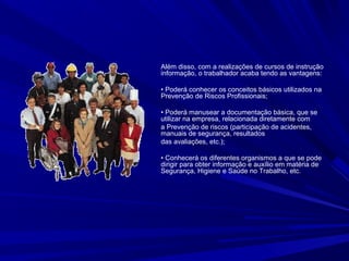 Além disso, com a realizações de cursos de instrução
e informação, o trabalhador acaba tendo as vantagens:
• Poderá conhecer os conceitos básicos utilizados na
Prevenção de Riscos Profissionais;
• Poderá manusear a documentação básica, que se
utilizar na empresa, relacionada diretamente com
a Prevenção de riscos (participação de acidentes,
manuais de segurança, resultados
das avaliações, etc.);
• Conhecerá os diferentes organismos a que se pode
dirigir para obter informação e auxílio em matéria de
Segurança, Higiene e Saúde no Trabalho, etc.
 