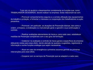 Tudo isto irá ajudá-lo a desempenhar corretamente as funções que, comoTudo isto irá ajudá-lo a desempenhar corretamente as funções que, como
TRABALHADOR DESIGNADO, deverá realizar na empresa. Estas relacionam-se com:TRABALHADOR DESIGNADO, deverá realizar na empresa. Estas relacionam-se com:
- Promover comportamentos seguros e a correta utilização dos equipamentos- Promover comportamentos seguros e a correta utilização dos equipamentos
de trabalho e proteção, e fomentar o interesse e a cooperação dos trabalhadores na açãode trabalho e proteção, e fomentar o interesse e a cooperação dos trabalhadores na ação
preventiva.preventiva.
- Promover, em particular, as atuações de Prevenção básicas, tais como a- Promover, em particular, as atuações de Prevenção básicas, tais como a
ordem, a limpeza, a sinalização e a manutenção geral, e garantir a sua continuação eordem, a limpeza, a sinalização e a manutenção geral, e garantir a sua continuação e
controlo.controlo.
- Realizar avaliações elementares de riscos e, para cada caso, estabelecer- Realizar avaliações elementares de riscos e, para cada caso, estabelecer
medidas de Prevenção compatíveis com o seu grau de formação.medidas de Prevenção compatíveis com o seu grau de formação.
- Colaborar na avaliação e controle de riscos gerais e específicos da empresa- Colaborar na avaliação e controle de riscos gerais e específicos da empresa
efetuando visitas para esse efeito, dando atenção às queixas e sugestões, registrando aefetuando visitas para esse efeito, dando atenção às queixas e sugestões, registrando a
informação e outras funções análogas que sejam necessárias.informação e outras funções análogas que sejam necessárias.
- Atuar em caso de emergência e primeiros socorros gerindo as primeiras- Atuar em caso de emergência e primeiros socorros gerindo as primeiras
intervenções para esse efeito.intervenções para esse efeito.
- Cooperar com os serviços de Prevenção que se adaptem a cada caso.- Cooperar com os serviços de Prevenção que se adaptem a cada caso.
 