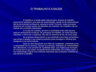 O TRABALHO E A SAÚDEO TRABALHO E A SAÚDE
O trabalho e a saúde estão relacionados. Através do trabalhoO trabalho e a saúde estão relacionados. Através do trabalho
procuramos satisfazer uma série de necessidades, desde as de sobrevivênciaprocuramos satisfazer uma série de necessidades, desde as de sobrevivência
até às de evolução profissional, pessoal e social. Contudo, nesse processoaté às de evolução profissional, pessoal e social. Contudo, nesse processo
podemos ver a nossa saúde ser agredida, por exemplo, se o trabalho não sepodemos ver a nossa saúde ser agredida, por exemplo, se o trabalho não se
realizar em condições adequadas.realizar em condições adequadas.
O mundo do trabalho, tal como a sociedade onde este decorre,O mundo do trabalho, tal como a sociedade onde este decorre,
está em permanente mudança. Os processos de trabalho, os meios técnicosestá em permanente mudança. Os processos de trabalho, os meios técnicos
utilizados, a forma de o organizar, não são os mesmos de há uns anos atrás.utilizados, a forma de o organizar, não são os mesmos de há uns anos atrás.
As empresas desenvolvem a sua atividade numa base competitivaAs empresas desenvolvem a sua atividade numa base competitiva
que obriga a adaptar o seu sistema produtivo para conseguir a eficácia queque obriga a adaptar o seu sistema produtivo para conseguir a eficácia que
assegure a sua sobrevivência.assegure a sua sobrevivência.
Hoje em dia é freqüente ouvir falar de “qualidade”, entendida comoHoje em dia é freqüente ouvir falar de “qualidade”, entendida como
a capacidade de um produto, serviço ou processo, satisfazer as necessidadesa capacidade de um produto, serviço ou processo, satisfazer as necessidades
dos utilizadores, e do conceito de “qualidade total”, que implica que se façamdos utilizadores, e do conceito de “qualidade total”, que implica que se façam
as coisas bem e que sejam constantemente melhoradas. Em muitos casos, aas coisas bem e que sejam constantemente melhoradas. Em muitos casos, a
sua implantação origina uma melhoria importante das condições materiais emsua implantação origina uma melhoria importante das condições materiais em
que decorre o trabalho.que decorre o trabalho.
 