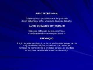 RISCO PROFISSIONAL
Combinação da probabilidade e da gravidade
de um trabalhador sofrer uma dano devido ao trabalho.
DANOS DERIVADOS DO TRABALHO
Doenças, patologias ou lesões sofridas,
motivadas ou ocasionadas pelo trabalho
PREVENÇÃO
A ação de evitar ou diminuir os riscos profissionais através de um
conjunto de disposições ou medidas que devam ser
tomadas no licenciamento e em todas as fases de atividade
da empresa, do estabelecimento ou do serviço.
 
