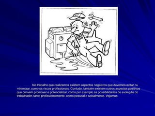 No trabalho que realizamos existem aspectos negativos que devemos evitar ou
minimizar, como os riscos profissionais. Contudo, também existem outros aspectos positivos
que convém promover e potencializar, como por exemplo as possibilidades de evolução do
trabalhador, tanto profissionalmente, como pessoal e socialmente. Vejamos:
 