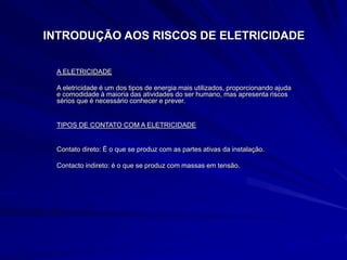 INTRODUÇÃO AOS RISCOS DE ELETRICIDADE
A ELETRICIDADE
A eletricidade é um dos tipos de energia mais utilizados, proporcionando ajuda
e comodidade à maioria das atividades do ser humano, mas apresenta riscos
sérios que é necessário conhecer e prever.
TIPOS DE CONTATO COM A ELETRICIDADE
Contato direto: É o que se produz com as partes ativas da instalação.
Contacto indireto: é o que se produz com massas em tensão.
 
