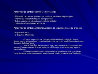 Para evitar os contactos diretos, é necessário:
• Afastar os cabos e as ligações dos locais de trabalho e de passagem;
• Interpor ou colocar obstáculos para proteção;
• Cobrir as partes em tensão com material isolador;
• Utilizar tensões inferiores a 25 volts;
Para evitar os contactos indiretos, existem os seguintes meios de proteção:
• A ligação à terra;
• O disjuntor diferencial;
Quando se produz um contacto elétrico indireto, a ligação à terra
desvia uma grande parte da corrente elétrica que, de outro modo, passaria através
do corpo do trabalhador.
Mas ATENÇÃO! Nem todas as ligações à terra se encontram em bom
estado. É necessário verificar se estão bem efetuadas e cuidadas pelo técnico
especializado.
O disjuntor diferencial é um aparelho de grande precisão que corta a
corrente quase instantaneamente, assim que se produz uma corrente de defeito..
 