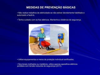 MEDIDAS DE PREVENÇÃO BÁSICAS
• Não realize trabalhos de eletricidade se não estiver devidamente habilitado e
autorizado a fazê-lo.
• Tenha cuidado com os fios elétricos. Mantenha a distância de segurança.
• Utilize equipamentos e meios de proteção individual certificados.
• Nos locais molhados ou metálicos, utilize apenas aparelhos elétricos
portáteis com tensão reduzida de segurança (24 V).
 