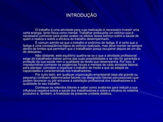 INTRODUÇÃO
O trabalho é uma atividade para cuja realização é necessário investir uma
certa energia, tanto física como mental. Trabalhar pressupõe um esforço que é
necessário conhecer para poder avaliar os efeitos desse esforço sobre a saúde de
quem o realiza e sobre a eficácia do trabalho desempenhado.
É comum admitir-se que o trabalho é sinônimo de fadiga. E é certo que a
fadiga é uma conseqüência lógica do esforço realizado, mas deve manter-se sempre
dentro de limites que permitam que o trabalhador possa recuperar depois de um dia
de descanso.
Não obstante, este equilíbrio quebra-se se o que a atividade profissional
exige do trabalhador estiver acima das suas possibilidades e se não for garantida a
proteção da sua saúde nem a qualidade da tarefa que desempenha. Por isso, é
imprescindível conhecer as exigências físicas e mentais de cada atividade laboral,
para planejar, conceber e organizar o trabalho de modo a que se adapte às
capacidades e características dos trabalhadores.
Por outro lado, em qualquer organização empresarial (seja ela grande ou
pequena) confluem determinados fatores (os designado fatores psicossociais) que
podem favorecer ou pôr entraves à satisfação profissional dos trabalhadores e à
qualidade do seu trabalho.
Conhecer os referidos fatores e saber como avaliá-los para reduzir a sua
influência negativa sobre a saúde dos trabalhadores e sobre a eficácia do sistema
produtivo é, também, a finalidade da presente unidade didática.
 