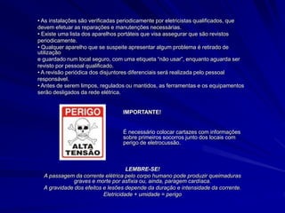 • As instalações são verificadas periodicamente por eletricistas qualificados, que
devem efetuar as reparações e manutenções necessárias.
• Existe uma lista dos aparelhos portáteis que visa assegurar que são revistos
periodicamente.
• Qualquer aparelho que se suspeite apresentar algum problema é retirado de
utilização
e guardado num local seguro, com uma etiqueta “não usar”, enquanto aguarda ser
revisto por pessoal qualificado.
• A revisão periódica dos disjuntores diferenciais será realizada pelo pessoal
responsável.
• Antes de serem limpos, regulados ou mantidos, as ferramentas e os equipamentos
serão desligados da rede elétrica.
IMPORTANTE!
É necessário colocar cartazes com informações
sobre primeiros socorros junto dos locais com
perigo de eletrocussão.
LEMBRE-SE!
A passagem da corrente elétrica pelo corpo humano pode produzir queimaduras
graves e morte por asfixia ou, ainda, paragem cardíaca.
A gravidade dos efeitos e lesões depende da duração e intensidade da corrente.
Eletricidade + umidade = perigo
 