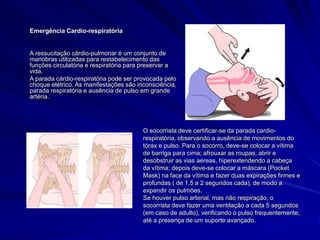 Emergência Cardio-respiratória
A ressucitação cárdio-pulmonar é um conjunto de
manobras utilizadas para restabelecimento das
funções circulatória e respiratória para preservar a
vida.
A parada cárdio-respiratória pode ser provocada pelo
choque elétrico. As manifestações são inconsciência,
parada respiratória e ausência de pulso em grande
artéria.
O socorrista deve certificar-se da parada cardio-
respiratória, observando a ausência de movimentos do
tórax e pulso. Para o socorro, deve-se colocar a vítima
de barriga para cima; afrouxar as roupas; abrir e
desobstruir as vias aéreas, hiperextendendo a cabeça
da vítima; depois deve-se colocar a máscara (Pocket
Mask) na face da vítima e fazer duas expirações firmes e
profundas ( de 1,5 a 2 segundos cada), de modo a
expandir os pulmões.
Se houver pulso arterial, mas não respiração, o
socorrista deve fazer uma ventilação a cada 5 segundos
(em caso de adulto), verificando o pulso frequentemente,
até a presença de um suporte avançado.
 